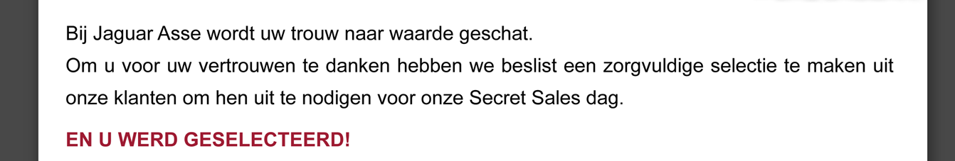 Bij Jaguar Asse wordt uw trouw naar waarde geschat.
Om u voor uw vertrouwen te danken hebben we beslist een zorgvuldige selectie te maken uit onze klanten om hen uit te nodigen voor onze Secret Sales dag.
EN U WERD GESELECTEERD!
