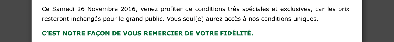 Ce samedi 26 novembre 2016, venez profiter de conditions très spéciales et exclusives, car les prix resteront inchangés pour le grand public. Vous seul(e) aurez accès à nos conditions uniques.
C’est notre façon de vous remercier de votre fidélité.