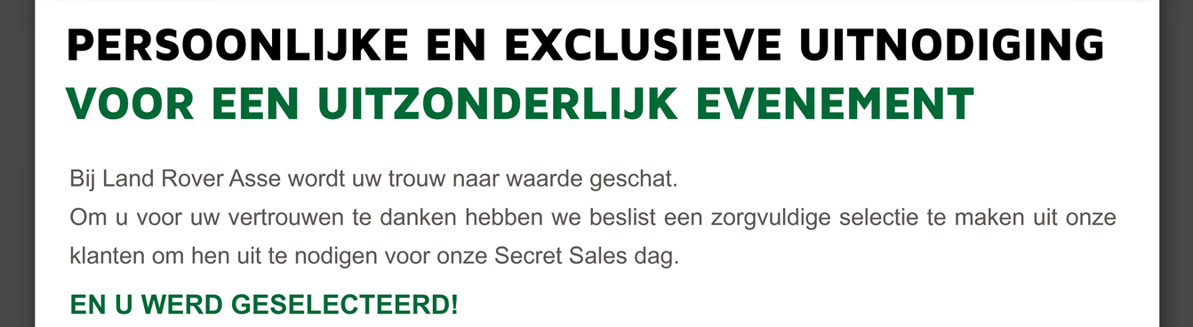 Bij Land Rover Asse wordt uw trouw naar waarde geschat.
Om u voor uw vertrouwen te danken hebben we beslist een zorgvuldige selectie te maken uit onze klanten om hen uit te nodigen voor onze Secret Sales dag.
EN U WERD GESELECTEERD!
