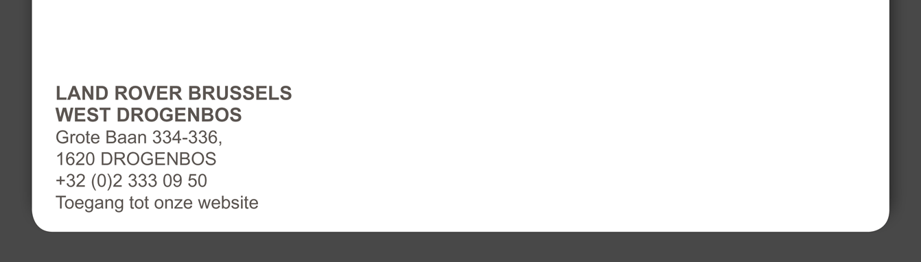 LAND ROVER BRUSSELS WEST DROGENBOS Grote Baan 334-336, 1620 DROGENBOS +32 (0)2 333 09 50
