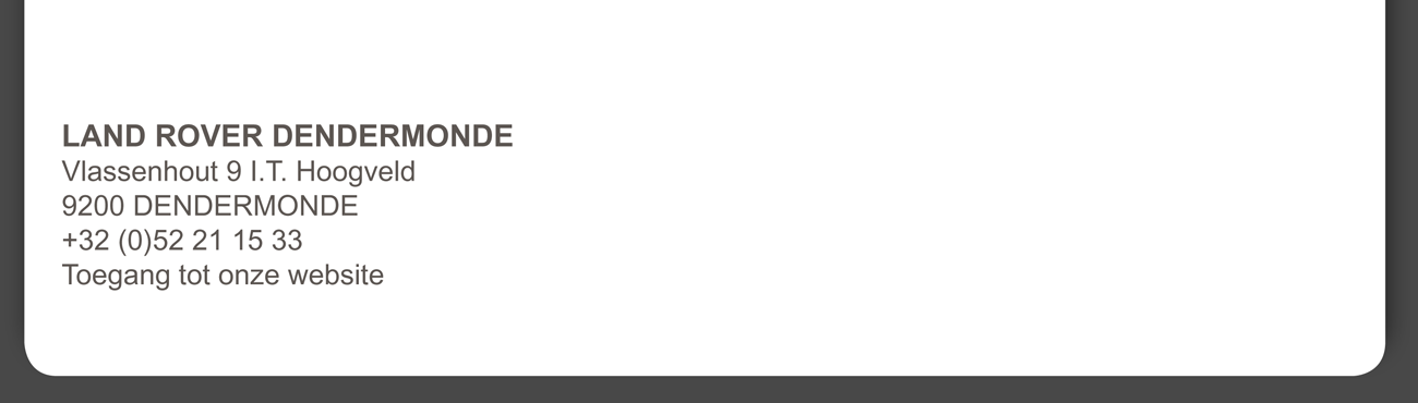 LAND ROVER DENDERMONDE Vlassenhout 9 I.T. Hoogveld 9200 DENDERMONDE +32 (0)52 21 15 33