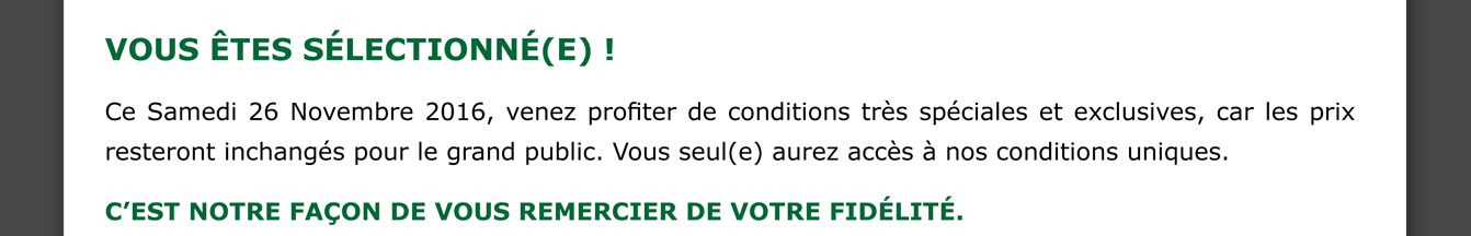 VOUS êtes sélectionné(e) ! Ce samedi 26 novembre 2016, venez profiter de conditions très spéciales et exclusives, car les prix resteront inchangés pour le grand public. Vous seul(e) aurez accès à nos conditions uniques.
C’est notre façon de vous remercier de votre fidélité.